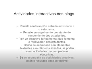 Actividades interactivas nos blogs Permite a  interacción entre la actividade e o estudante.   Permite un  seguimento constante do rendemiento   dos estudiantes. Ten un  atractivo fundamental que fomenta a motivación   dos estudantes. Cando  se acompaña con elementos textuales e multimedia   axeitdos, se poden crear actividades moi completas e educativas. Se  se acompaña de actividades creativas ,  entón o resultado pode ser óptimo. 