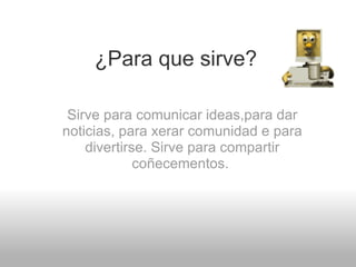 ¿Para que sirve? Sirve para comunicar ideas,para dar noticias, para xerar comunidad e para divertirse. Sirve para compartir coñecementos.  