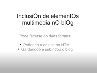 InclusiÓn de elementOs multimedia nO blOg Pode facerse do dúas formas:   Poñendo o enlace no HTML Gardándoo e subíndoo ó blog  