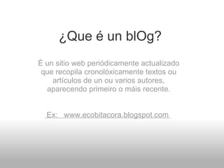 ¿Que é un blOg? É un sitio web periódicamente actualizado que recopila cronolóxicamente textos ou artículos de un ou varios autores, aparecendo primeiro o máis recente.       Ex:   www.ecobitacora.blogspot.com    