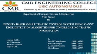 Department of Computer Science & Engineering
Mini Project
On
DENSITY BASED SMART TRAFFIC CONTROL SYSTEM USING CANNY
EDGE DETECTION ALGORITHM FOR CONGREGATING TRAFFIC
INFORMATION
Internal Guide:-
Ms.D.Navanitha,
Assistant Professor,
Dept. of CSE.
By
Preethi Vishwakarma (188R1A0543)
Sravya Ramagiri (188R1A0544)
V.Lakshmi Prasanna (188R1A0556)
Vivek Kumar (188R1A0557)
 