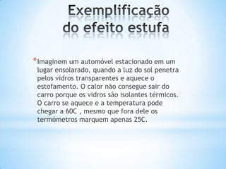 * Imaginem um automóvel estacionado em um
 lugar ensolarado, quando a luz do sol penetra
 pelos vidros transparentes e aquece o
 estofamento. O calor não consegue sair do
 carro porque os vidros são isolantes térmicos.
 O carro se aquece e a temperatura pode
 chegar a 60C , mesmo que fora dele os
 termómetros marquem apenas 25C.
 