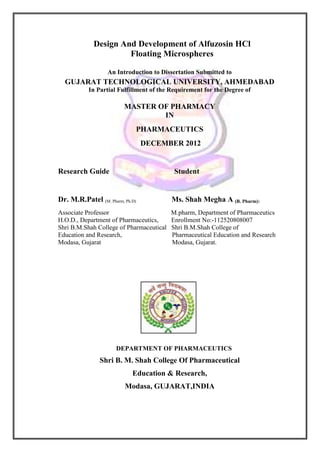 Design And Development of Alfuzosin HCl
                      Floating Microspheres

                   An Introduction to Dissertation Submitted to
  GUJARAT TECHNOLOGICAL UNIVERSITY, AHMEDABAD
           In Partial Fulfillment of the Requirement for the Degree of

                         MASTER OF PHARMACY
                                 IN
                             PHARMACEUTICS
                                 DECEMBER 2012


Research Guide                             Student


Dr. M.R.Patel (M. Pharm, Ph.D)            Ms. Shah Megha A (B. Pharm))
Associate Professor                       M.pharm, Department of Pharmaceutics
H.O.D., Department of Pharmaceutics,      Enrollment No:-112520808007
Shri B.M.Shah College of Pharmaceutical   Shri B.M.Shah College of
Education and Research,                   Pharmaceutical Education and Research
Modasa, Gujarat                           Modasa, Gujarat.




                      DEPARTMENT OF PHARMACEUTICS
                Shri B. M. Shah College Of Pharmaceutical
                            Education & Research,
                         Modasa, GUJARAT,INDIA
 