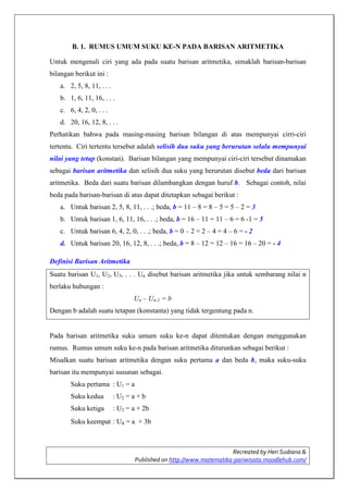 Recreated by Heri Sudiana &
Published on http://www.matematika-pariwisata.moodlehub.com/
B. 1. RUMUS UMUM SUKU KE-N PADA BARISAN ARITMETIKA
Untuk mengenali ciri yang ada pada suatu barisan aritmetika, simaklah barisan-barisan
bilangan berikut ini :
a. 2, 5, 8, 11, . . .
b. 1, 6, 11, 16, . . .
c. 6, 4, 2, 0, . . .
d. 20, 16, 12, 8, . . .
Perhatikan bahwa pada masing-masing barisan bilangan di atas mempunyai cirri-ciri
tertentu. Ciri tertentu tersebut adalah selisih dua suku yang berurutan selalu mempunyai
nilai yang tetap (konstan). Barisan bilangan yang mempunyai ciri-ciri tersebut dinamakan
sebagai barisan aritmetika dan selisih dua suku yang berurutan disebut beda dari barisan
aritmetika. Beda dari suatu barisan dilambangkan dengan huruf b. Sebagai contoh, nilai
beda pada barisan-barisan di atas dapat ditetapkan sebagai berikut :
a. Untuk barisan 2, 5, 8, 11, . . .; beda, b = 11 – 8 = 8 – 5 = 5 – 2 = 3
b. Untuk barisan 1, 6, 11, 16, . . .; beda, b = 16 – 11 = 11 – 6 = 6 -1 = 5
c. Untuk barisan 6, 4, 2, 0, . . .; beda, b = 0 – 2 = 2 – 4 = 4 – 6 = - 2
d. Untuk barisan 20, 16, 12, 8, . . .; beda, b = 8 – 12 = 12 – 16 = 16 – 20 = - 4
Definisi Barisan Aritmetika
Suatu barisan U1, U2, U3, . . . Un disebut barisan aritmetika jika untuk sembarang nilai n
berlaku hubungan :
Un – Un-1 = b
Dengan b adalah suatu tetapan (konstanta) yang tidak tergentung pada n.
Pada barisan aritmetika suku umum suku ke-n dapat ditentukan dengan menggunakan
rumus. Rumus umum suku ke-n pada barisan aritmetika diturunkan sebagai berikut :
Misalkan suatu barisan aritmetika dengan suku pertama a dan beda b, maka suku-suku
barisan itu mempunyai susunan sebagai.
Suku pertama : U1 = a
Suku kedua : U2 = a + b
Suku ketiga : U3 = a + 2b
Suku keempat : U4 = a + 3b
 