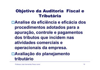 Objetivo da Auditoria Fiscal eObjetivo da Auditoria Fiscal e
Tributária
Analise da eficiência e eficácia dos
procedimentos adotados para aprocedimentos adotados para a
apuração, controle e pagamentos
dos tributos que incidem nas
atividades comerciais eatividades comerciais e
operacionais da empresa.
Avaliação do planejamento
tributário
Professor José Hernandez Perez Junior 10
tributário
 