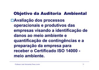 Objetivo da Auditoria Ambiental
A li ã dAvaliação dos processos
operacionais e produtivos dasp p
empresas visando a identificação de
danos ao meio ambiente edanos ao meio ambiente e
quantificação de contingências e a
preparação da empresa para
receber o Certificado ISO 14000 -receber o Certificado ISO 14000 -
meio ambiente.
Professor José Hernandez Perez Junior 11
 