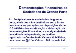 Demonstrações Financeiras deDemonstrações Financeiras de
Sociedades de Grande Porte
Art. 3o Aplicam-se às sociedades de grandep g
porte, ainda que não constituídas sob a forma
de sociedades por ações, as disposições da Leip ç , p ç
nº 6.404/76 sobre escrituração e elaboração de
demonstrações financeiras, e a obrigatoriedadeç , g
de auditoria independente, por auditor
registrado na Comissão de Valores Mobiliários,g ,
bem como os §§ 2º e 3º do art. 289 daquela Lei.
Professor José Hernandez Perez Junior 16
 