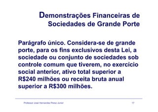 Demonstrações Financeiras deç
Sociedades de Grande Porte
Parágrafo único Considera-se de grandeParágrafo único. Considera-se de grande
porte, para os fins exclusivos desta Lei, a
i d d j t d i d d bsociedade ou conjunto de sociedades sob
controle comum que tiverem, no exercício
social anterior, ativo total superior a
R$240 milhões ou receita bruta anual$
superior a R$300 milhões.
Professor José Hernandez Perez Junior 17
 
