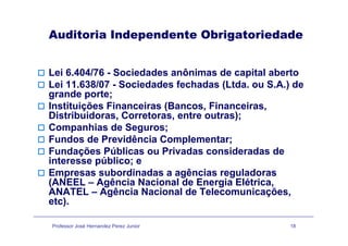 Auditoria Independente Obrigatoriedadep g
Lei 6.404/76 - Sociedades anônimas de capital aberto
Lei 11.638/07 - Sociedades fechadas (Ltda. ou S.A.) de
grande porte;grande porte;
Instituições Financeiras (Bancos, Financeiras,
Distribuidoras, Corretoras, entre outras);
Companhias de Seguros;
Fundos de Previdência Complementar;
Fundações Públicas ou Privadas consideradas deFundações Públicas ou Privadas consideradas de
interesse público; e
Empresas subordinadas a agências reguladoras
(ANEEL A ê i N i l d E i Elét i(ANEEL – Agência Nacional de Energia Elétrica,
ANATEL – Agência Nacional de Telecomunicações,
etc).
Professor José Hernandez Perez Junior 18
 