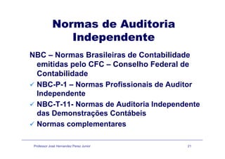 Normas de AuditoriaNormas de Auditoria
Independente
NBC – Normas Brasileiras de Contabilidade
itid l CFC C lh F d l demitidas pelo CFC – Conselho Federal de
Contabilidade
NBC-P-1 – Normas Profissionais de Auditor
Independente
NBC-T-11- Normas de Auditoria Independente
das Demonstrações Contábeisdas Demonstrações Contábeis
Normas complementares
Professor José Hernandez Perez Junior 21
 