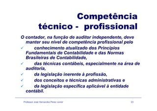 CompetênciaCompetência
técnico - profissionalp
O contador, na função de auditor independente, deve
manter seu nível de competência profissional pelomanter seu nível de competência profissional pelo
conhecimento atualizado dos Princípios
Fundamentais de Contabilidade e das Normas
Brasileiras de Contabilidade,
das técnicas contábeis, especialmente na área de
auditoriaauditoria,
da legislação inerente à profissão,
dos conceitos e técnicas administrativas edos conceitos e técnicas administrativas e
da legislação específica aplicável à entidade
contábil.
Professor José Hernandez Perez Junior 23
 