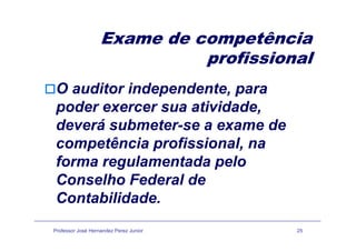 Exame de competênciaExame de competência
profissional
O auditor independente, para
poder exercer sua atividade,
deverá submeter-se a exame dedeverá submeter-se a exame de
competência profissional, na
forma regulamentada pelo
Conselho Federal deConselho Federal de
Contabilidade.
Professor José Hernandez Perez Junior 25
 