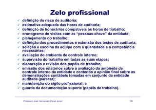 Zelo profissional
definição do risco de auditoria;
estimativa adequada das horas de auditoria;
definição de honorários compatíveis às horas de trabalho;definição de honorários compatíveis às horas de trabalho;
cronograma de visitas com as “pessoas-chave” da entidade;
planejamento do trabalho;
definição dos procedimentos e extensão dos testes de auditoria;definição dos procedimentos e extensão dos testes de auditoria;
seleção e escolha da equipe com a quantidade e a competência
necessárias;
avaliação do ambiente de controle interno;avaliação do ambiente de controle interno;
supervisão do trabalho em todas as suas etapas;
elaboração e revisão dos papéis de trabalho;
i ã d l tó i b li ã d bi t demissão dos relatórios sobre a avaliação do ambiente de
controle interno da entidade e contendo a opinião final sobre as
demonstrações contábeis tomadas em conjunto da entidade
auditada (parecer);auditada (parecer);
manutenção do sigilo profissional; e
guarda da documentação suporte (papéis de trabalho).
Professor José Hernandez Perez Junior 30
 