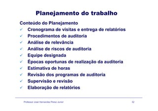 Planejamento do trabalho
Conteúdo do Planejamento
Cronograma de visitas e entrega de relatóriosCronograma de visitas e entrega de relatórios
Procedimentos de auditoria
Análise de relevânciaAnálise de relevância
Análise de riscos de auditoria
Equipe designadaEquipe designada
Épocas oportunas de realização da auditoria
Estimativa de horasEstimativa de horas
Revisão dos programas de auditoria
Supervisão e revisãoSupervisão e revisão
Elaboração de relatórios
Professor José Hernandez Perez Junior 32
 
