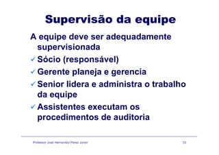 Supervisão da equipep q p
A equipe deve ser adequadamente
supervisionada
Sócio (responsável)Sócio (responsável)
Gerente planeja e gerencia
Senior lidera e administra o trabalho
da equipeda equipe
Assistentes executam os
procedimentos de auditoria
Professor José Hernandez Perez Junior 33
 
