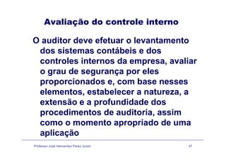Avaliação do controle internoç
O auditor deve efetuar o levantamentoO aud to de e e etua o e a ta e to
dos sistemas contábeis e dos
controles internos da empresa avaliarcontroles internos da empresa, avaliar
o grau de segurança por eles
i d bproporcionados e, com base nesses
elementos, estabelecer a natureza, a
extensão e a profundidade dos
procedimentos de auditoria, assimp ,
como o momento apropriado de uma
aplicação
Professor José Hernandez Perez Junior 37
aplicação
 