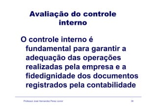 Avaliação do controleç
interno
O controle interno é
fundamental para garantir a
d ã d õadequação das operações
realizadas pela empresa e arealizadas pela empresa e a
fidedignidade dos documentos
registrados pela contabilidade
Professor José Hernandez Perez Junior 38
 