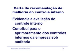 Carta de recomendação deCarta de recomendação de
melhoria do controle interno
Evidencia a avaliação doç
controle interno
Contribui para o
aprimoramento dos controlesaprimoramento dos controles
internos da empresa sobinternos da empresa sob
auditoria
Professor José Hernandez Perez Junior 42
 