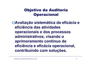 Objetivo da AuditoriaObjetivo da Auditoria
Operacional
Avaliação sistemática da eficácia e
eficiência das atividades
operacionais e dos processosoperacionais e dos processos
administrativos, visando o
aprimoramento contínuo da
eficiência e eficácia operacionaleficiência e eficácia operacional,
contribuindo com soluções.
Professor José Hernandez Perez Junior 6
 