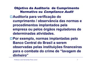 Objetivo da Auditoria de Cumprimento
Normativo ou Compliance Audit
Auditoria para verificação doAuditoria para verificação do
cumprimento / observância das normas e
procedimentos implantados pelaprocedimentos implantados pela
empresa ou pelos órgãos reguladores de
d t i d ti id ddeterminadas atividades.
Por exemplo, normas implantadas pelop , p p
Banco Central do Brasil a serem
observadas pelas instituições financeirasobservadas pelas instituições financeiras
para o combate do crime de “lavagem de
dinheiro”
Professor José Hernandez Perez Junior 7
dinheiro”
 
