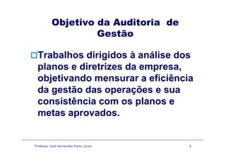 Objetivo da Auditoria deObjetivo da Auditoria de
Gestão
Trabalhos dirigidos à análise dos
planos e diretrizes da empresa,
objetivando mensurar a eficiênciaobjetivando mensurar a eficiência
da gestão das operações e sua
i ê i lconsistência com os planos e
metas aprovados.metas aprovados.
Professor José Hernandez Perez Junior 8
 