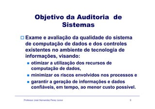 Objetivo da Auditoria deObjetivo da Auditoria de
Sistemas
Exame e avaliação da qualidade do sistema
d t ã d d d d t lde computação de dados e dos controles
existentes no ambiente de tecnologia de
i f õ i dinformações, visando:
otimizar a utilização dos recursos de
t ã d d dcomputação de dados,
minimizar os riscos envolvidos nos processos e
garantir a geração de informações e dados
confiáveis, em tempo, ao menor custo possível.
Professor José Hernandez Perez Junior 9
 