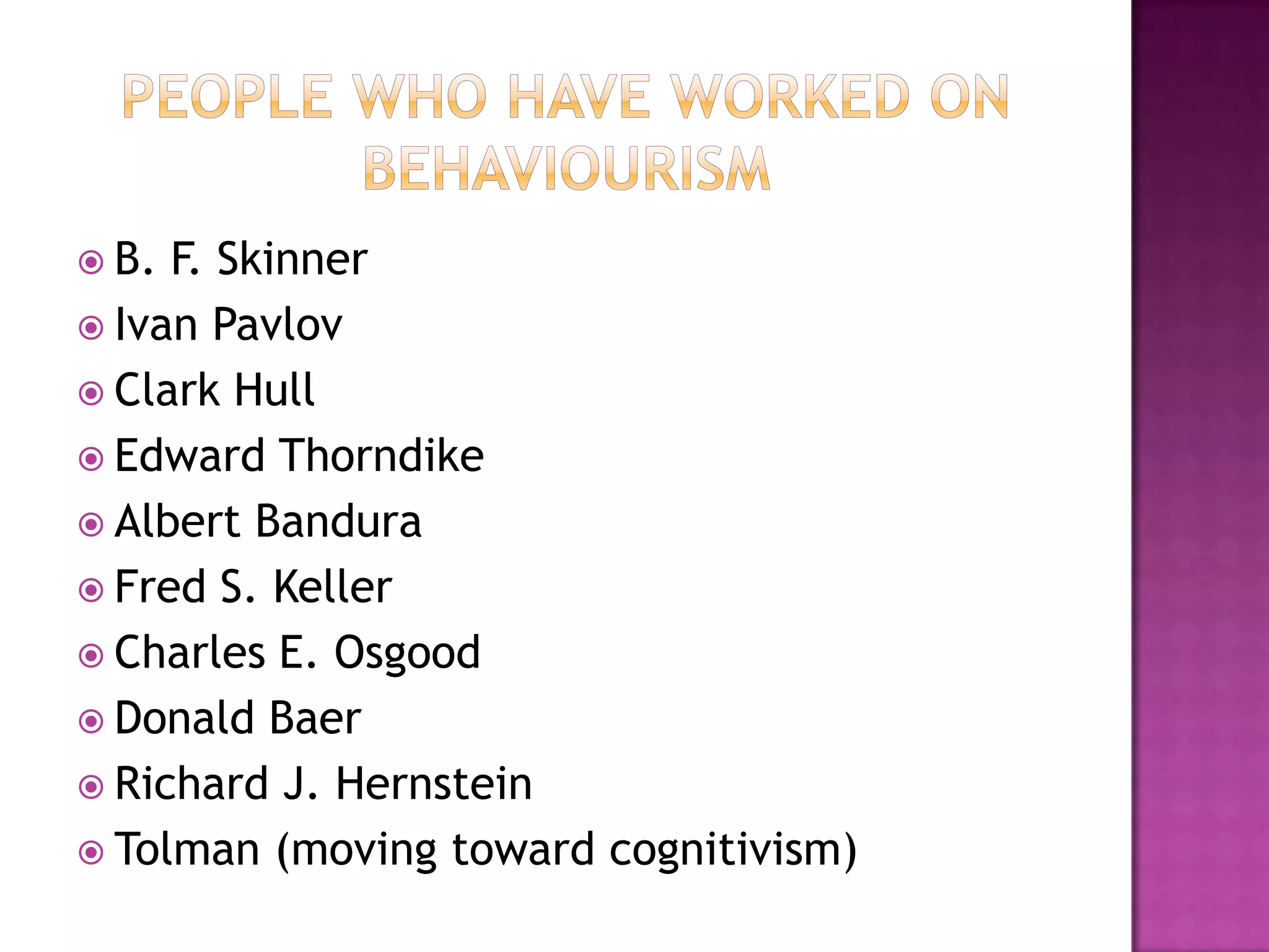  B. F. Skinner
 Ivan Pavlov
 Clark Hull
 Edward Thorndike
 Albert Bandura
 Fred S. Keller
 Charles E. Osgood
 Donald Baer
 Richard J. Hernstein
 Tolman (moving toward cognitivism)
 