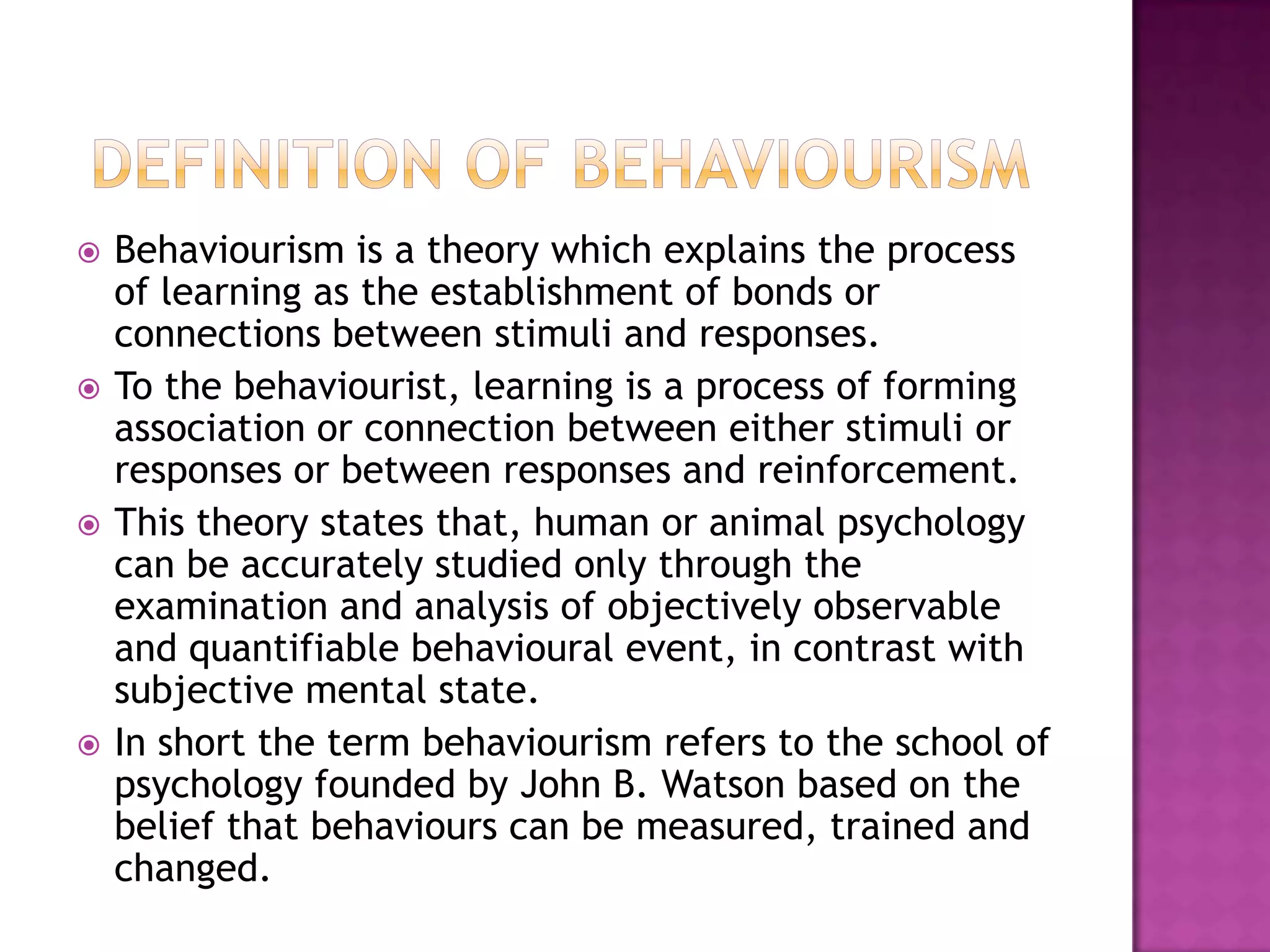  Behaviourism is a theory which explains the process
of learning as the establishment of bonds or
connections between stimuli and responses.
 To the behaviourist, learning is a process of forming
association or connection between either stimuli or
responses or between responses and reinforcement.
 This theory states that, human or animal psychology
can be accurately studied only through the
examination and analysis of objectively observable
and quantifiable behavioural event, in contrast with
subjective mental state.
 In short the term behaviourism refers to the school of
psychology founded by John B. Watson based on the
belief that behaviours can be measured, trained and
changed.
 