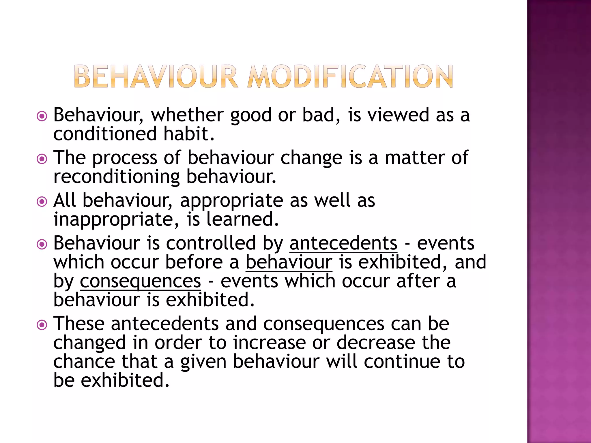  Behaviour, whether good or bad, is viewed as a
conditioned habit.
 The process of behaviour change is a matter of
reconditioning behaviour.
 All behaviour, appropriate as well as
inappropriate, is learned.
 Behaviour is controlled by antecedents - events
which occur before a behaviour is exhibited, and
by consequences - events which occur after a
behaviour is exhibited.
 These antecedents and consequences can be
changed in order to increase or decrease the
chance that a given behaviour will continue to
be exhibited.
 