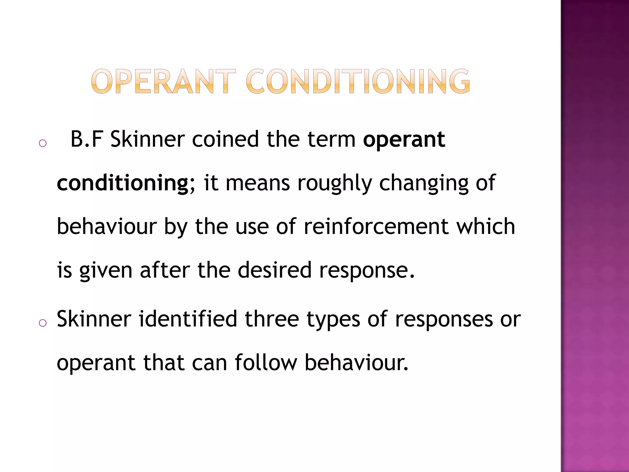 o B.F Skinner coined the term operant
conditioning; it means roughly changing of
behaviour by the use of reinforcement which
is given after the desired response.
o Skinner identified three types of responses or
operant that can follow behaviour.
 