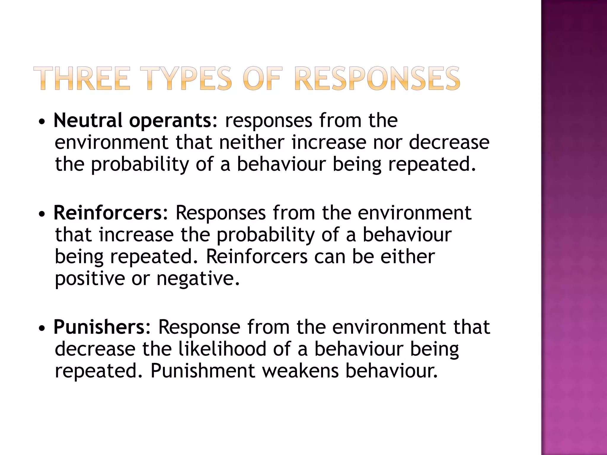 • Neutral operants: responses from the
environment that neither increase nor decrease
the probability of a behaviour being repeated.
• Reinforcers: Responses from the environment
that increase the probability of a behaviour
being repeated. Reinforcers can be either
positive or negative.
• Punishers: Response from the environment that
decrease the likelihood of a behaviour being
repeated. Punishment weakens behaviour.
 