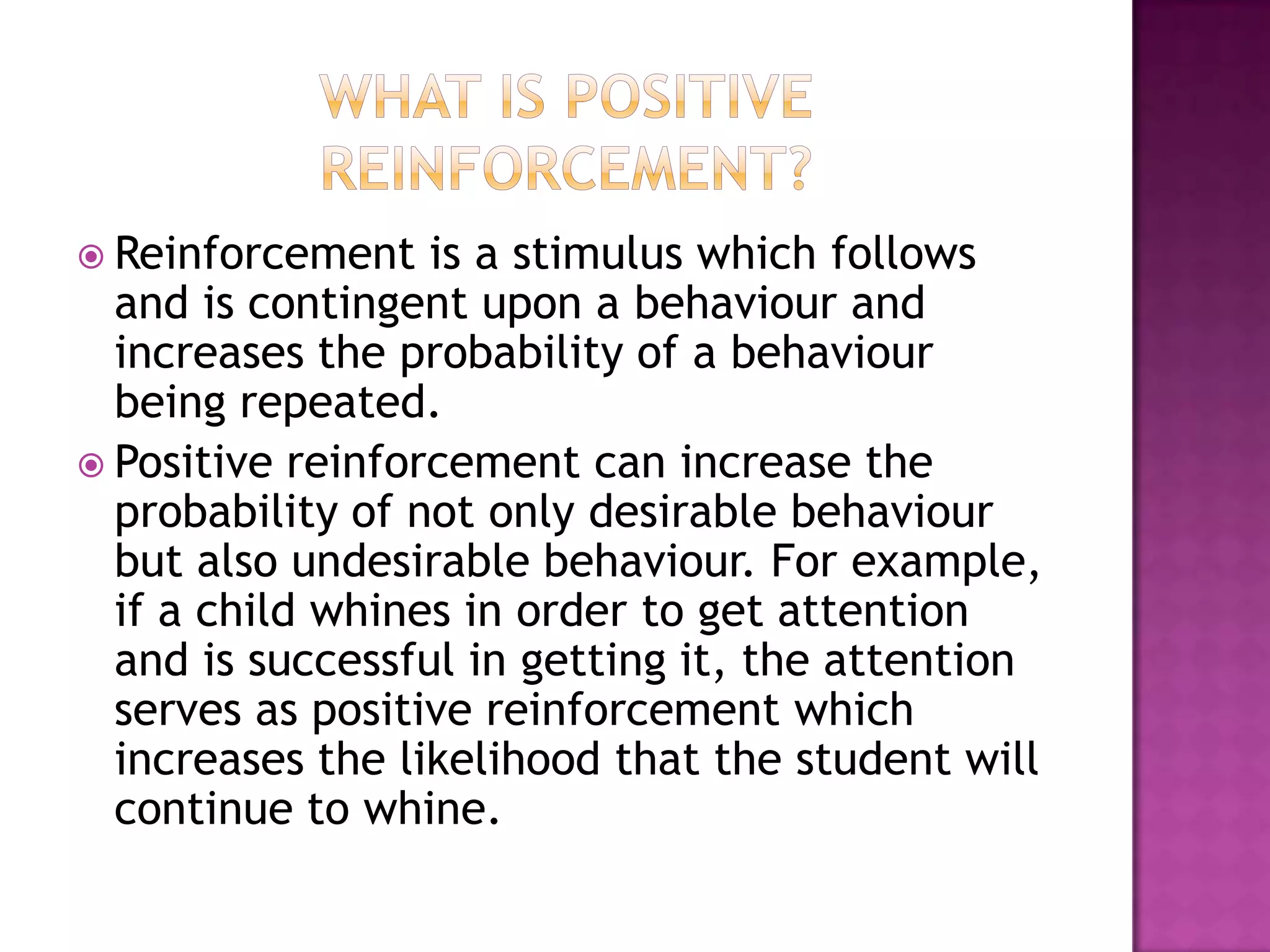  Reinforcement is a stimulus which follows
and is contingent upon a behaviour and
increases the probability of a behaviour
being repeated.
 Positive reinforcement can increase the
probability of not only desirable behaviour
but also undesirable behaviour. For example,
if a child whines in order to get attention
and is successful in getting it, the attention
serves as positive reinforcement which
increases the likelihood that the student will
continue to whine.
 
