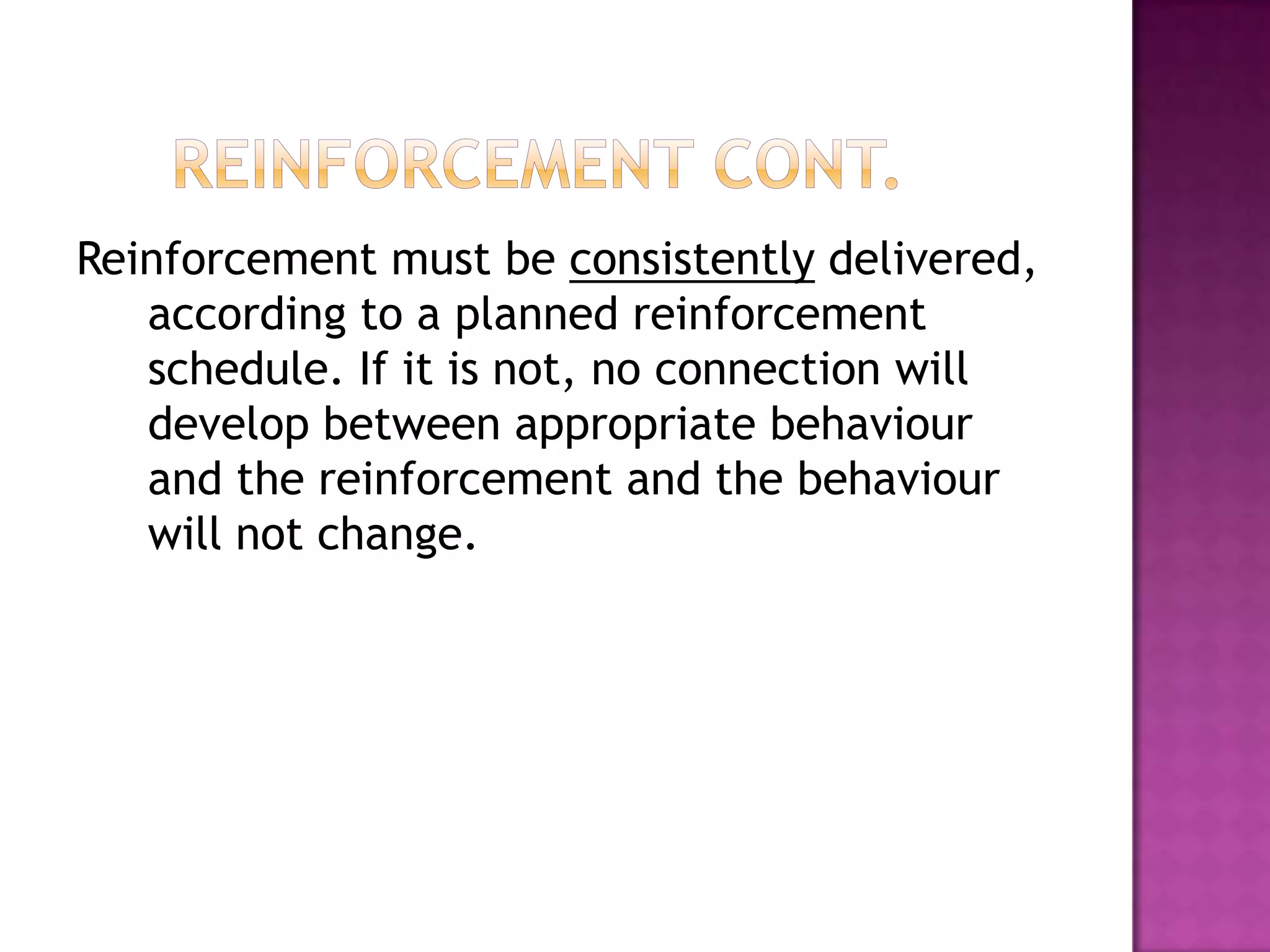 Reinforcement must be consistently delivered,
according to a planned reinforcement
schedule. If it is not, no connection will
develop between appropriate behaviour
and the reinforcement and the behaviour
will not change.
 