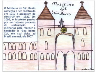 O Mosteiro de São Bento
começou a ser construído
em 1910 e acabaram de
construir em 1922. Em
2006, o Mosteiro passou
por um intenso processo
de restauração e
melhorias para receber e
hospedar o Papa Bento
XVI, em sua visita ao
Brasil, em maio de 2007.
Isadora Dias
 