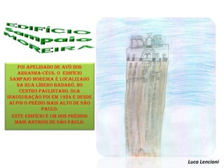 foi apelidado de avô dos
arranha-céus. o edifício
Sampaio Moreira é localizado
na rua Líbero Badaró, no
centro paulistano. Sua
inauguração foi em 1924 e desde
aí foi o prédio mais alto de São
Paulo.
Este edifício é um dos prédios
mais antigos de São Paulo.
Luca Lencioni
 