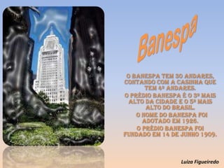 O Banespa tem 30 andares,
contando com a casinha que
tem 4º andares.
O prédio Banespa é o 3º mais
alto da cidade e o 5º mais
alto do Brasil.
o nome do Banespa foi
adotado em 1926.
O prédio Banespa foi
fundado em 14 de Junho 1909.
Luiza Figueiredo
 