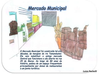 Mercado
Municipal
O Mercado Municipal foi construído há oito
décadas, às margens do rio Tamanduateí.
Ele veio substituir o antigo mercado
Central que funcionava a céu aberto na rua
25 de Março. Ao longo de 80 anos de
história, passou de um espaço frequentado
principalmente por donos de restaurantes
a um ponto turístico.
Mercado Municipal
Luiza Pachelli
 