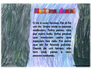 Rio Tamanduateí
O rio é muito famoso. Ele já foi
um rio limpo onde as pessoas
nadavam. Tinha peixes, mas
por outro lado, tinha pessoas
que moravam perto que
jogavam lixo nele. Foi assim
que ele foi ficando poluído.
Depois de um tempo, não
tem mais peixes e nem
pessoas nadando.
Manuela Duarte
 