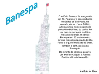 O edifício Banespa foi inaugurado
em 1947 para ser a sede do banco
do Estado de São Paulo. Na
verdade, ele se chama Edifício
Altino Arantes, nome do primeiro
presidente brasileiro do banco. Foi
por mais de dez anos o edifício
mais alto do Brasil .O edifício
Banespa tem 35 andares e é o
terceiro mais alto da cidade de São
Paulo e o quinto mais alto do Brasil.
Também é conhecido como
Banespão.
Do mirante do edifício e possível
ver Pico do Araguai, a Avenida
Paulista além do Mercadão.
Antônio da Silva
 