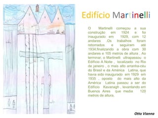 Edifício Martinelli
O Martinelli começou a sua
construção em 1924 e foi
inaugurado em 1929, com 12
andares .Os trabalhos foram
retomados e seguiram até
1934,finalizando a obra com 30
andares e 105 metros de altura . Ao
terminar, o Martinelli ultrapassou o
Edifício A Noite , localizado no Rio
de janeiro , o mais alto arranha-céu
do Brasil e da América Latina, que
havia sido inaugurado em 1929 em
1935 , oposto do mais alto da
América Latina passou a ser do
Edifício Kavanagh , levantando em
Buenos Aires que media 120
metros de altura.
Otto Vianna
 
