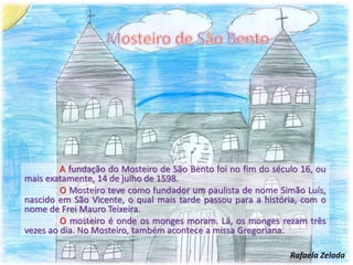 A fundação do Mosteiro de São Bento foi no fim do século 16, ou
mais exatamente, 14 de julho de 1598.
O Mosteiro teve como fundador um paulista de nome Simão Luís,
nascido em São Vicente, o qual mais tarde passou para a história, com o
nome de Frei Mauro Teixeira.
O mosteiro é onde os monges moram. Lá, os monges rezam três
vezes ao dia. No Mosteiro, também acontece a missa Gregoriana.
Rafaela Zelada
 