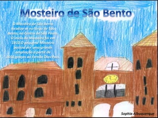 O Mosteiro de São Bento
localiza-se no largo de São
Bento, no Centro de São Paulo.
O início do Mosteiro foi em
1910.O pequeno Mosteiro
passou por uma grande
ampliação a partir de
1650,graças ao Fernão Dias Pais.
Sophia Albuquerque
 