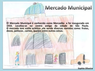 O Mercado Municipal é conhecido como Mercadão e foi inaugurado em
1933. Localiza-se no centro antigo da cidade de São Paulo.
O mercado tem estilo eclético ,ele vende diversas comidas como: frutas,
doces, petiscos , carnes, queijos entre outras coisas.
Sophia Oliveira
 