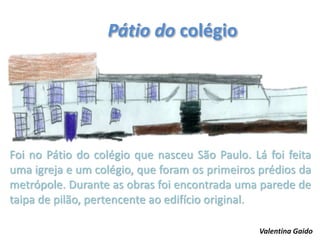 Pátio do colégio
Foi no Pátio do colégio que nasceu São Paulo. Lá foi feita
uma igreja e um colégio, que foram os primeiros prédios da
metrópole. Durante as obras foi encontrada uma parede de
taipa de pilão, pertencente ao edifício original.
Valentina Gaido
 