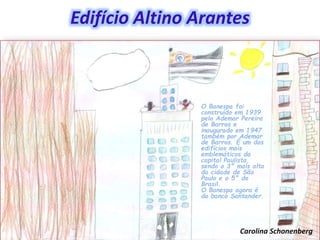 Edifício Altino Arantes
O Banespa foi
construído em 1939
pelo Ademar Pereira
de Barros e
inaugurado em 1947
também por Ademar
de Barros. É um dos
edifícios mais
emblemáticos da
capital Paulista,
sendo o 3° mais alto
da cidade de São
Paulo e o 5° do
Brasil.
O Banespa agora é
do banco Santander.
Carolina Schonenberg
 