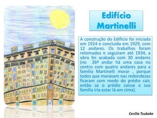 Edifício
Martinelli
A construção do Edifício foi iniciada
em 1924 e concluída em 1929, com
12 andares. Os trabalhos foram
retomados e seguiram até 1934, a
obra foi acabada com 30 andares
(no 26º andar há uma casa no
centro com quatro andares para a
família Martinelli morar , porque
todos que moravam nas redondezas
ficaram com medo do prédio cair,
então se o prédio caísse a sua
família iria estar lá em cima).
Cecília Tsubake
 