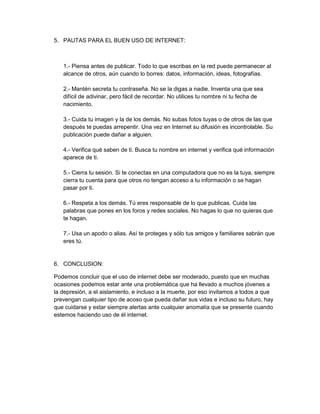 5. PAUTAS PARA EL BUEN USO DE INTERNET:
1.- Piensa antes de publicar. Todo lo que escribas en la red puede permanecer al
alcance de otros, aún cuando lo borres: datos, información, ideas, fotografías.
2.- Mantén secreta tu contraseña. No se la digas a nadie. Inventa una que sea
difícil de adivinar, pero fácil de recordar. No utilices tu nombre ni tu fecha de
nacimiento.
3.- Cuida tu imagen y la de los demás. No subas fotos tuyas o de otros de las que
después te puedas arrepentir. Una vez en Internet su difusión es incontrolable. Su
publicación puede dañar a alguien.
4.- Verifica qué saben de ti. Busca tu nombre en internet y verifica qué información
aparece de ti.
5.- Cierra tu sesión. Si te conectas en una computadora que no es la tuya, siempre
cierra tu cuenta para que otros no tengan acceso a tu información o se hagan
pasar por ti.
6.- Respeta a los demás. Tú eres responsable de lo que publicas. Cuida las
palabras que pones en los foros y redes sociales. No hagas lo que no quieras que
te hagan.
7.- Usa un apodo o alias. Así te proteges y sólo tus amigos y familiares sabrán que
eres tú.
6. CONCLUSION:
Podemos concluir que el uso de internet debe ser moderado, puesto que en muchas
ocasiones podemos estar ante una problemática que ha llevado a muchos jóvenes a
la depresión, a el aislamiento, e incluso a la muerte, por eso invitamos a todos a que
prevengan cualquier tipo de acoso que pueda dañar sus vidas e incluso su futuro, hay
que cuidarse y estar siempre alertas ante cualquier anomalía que se presente cuando
estemos haciendo uso de él internet.
 