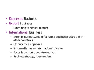 • Domestic Business
• Export Business
– Extending to similar market
• International Business
– Extends Business, manufacturing and other activities in
other countries
– Ethnocentric approach
– It normally has an international division
– Focus is on home country market
– Business strategy is extension
 