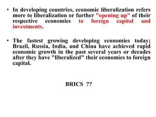 • In developing countries, economic liberalization refers
more to liberalization or further "opening up" of their
respective economies to foreign capital and
investments.
• The fastest growing developing economies today;
Brazil, Russia, India, and China have achieved rapid
economic growth in the past several years or decades
after they have "liberalized" their economies to foreign
capital.
BRICS ??
 