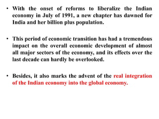 • With the onset of reforms to liberalize the Indian
economy in July of 1991, a new chapter has dawned for
India and her billion plus population.
• This period of economic transition has had a tremendous
impact on the overall economic development of almost
all major sectors of the economy, and its effects over the
last decade can hardly be overlooked.
• Besides, it also marks the advent of the real integration
of the Indian economy into the global economy.
 